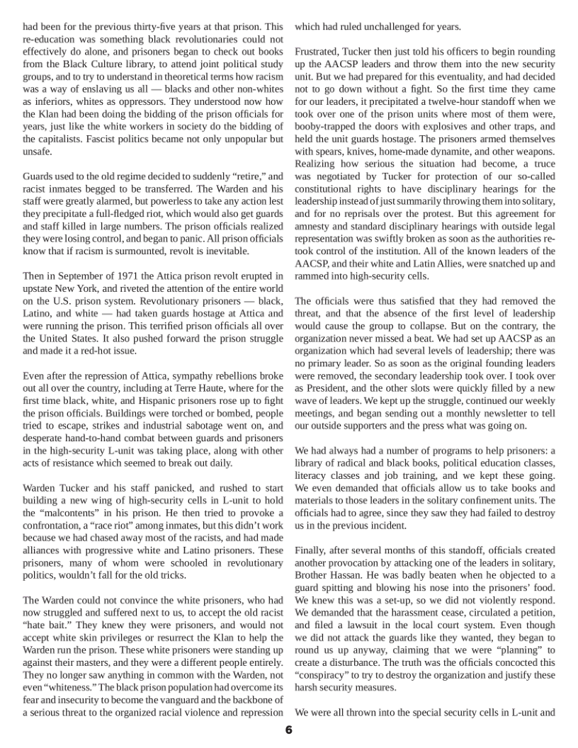 had been for the previous thirty-five years at that prison. This re-education was something black revolutionaries could not effectively do alone, and prisoners began to check out books from the Black Culture library, to attend joint political study groups, and (o try to understand in theoretical terms how racism was a way of enslaving us all — blacks and other non-whites as inferiors, whites as oppressors. They understood now how the Klan had been doing the bidding of the prison officials for years, just like the white workers in society do the bidding of the capitalists. Fascist politics became not only unpopular but unsafe.  Guards used to the old regime decided to suddenly “retire,” and racist inmates begged to be transferred. The Warden and his staff were greatly alarmed, but powerless to take any action lest they precipitate a full-fledged riot, which would also get guards and staff killed in large numbers. The prison officials realized they were losing control, and began to panic. Al prison officials know that if racism is surmounted, revolt s inevitable.  “Then in September of 1971 the Attica prison revolt erupted in upstate New York, and riveted the attention of the entire world on the U.S. prison system. Revolutionary prisoners — black, Latino, and white — had taken guards hostage at Attica and were running the prison. This terrified prison offcials all over the United States. It also pushed forward the prison struggle and made it a red-hot issue.  Even after the repression of Attica, sympathy rebellions broke outall over the country, including at Terre Haute, where for the first time black, white, and Hispanic prisoners rose up to fight the prison officials. Buildings were torched or bombed, people ried 1o escape, strikes and industrial sabotage went on, and desperate hand-to-hand combat between guards and prisoners in the high-security L-unit was taking place, along with other acts of resistance which seemed to break out daly.  Warden Tucker and his staff panicked, and rushed to start building a new wing of high-security cells in L-unit to hold the “malcontents” in his prison. He then tried to provoke a confrontation, a “race riot” among inmates, but this didn’t work because we had chased away most of the racists, and had made alliances with progressive white and Latino prisoners. These prisoners, many of whom were schooled in revolutionary politics, wouldn’t fall for the old wicks.  “The Warden could not convince the white prisoners, who had now struggled and suffered next to us, to accept the old racist “hate bait.” They knew they were prisoners, and would not accept white skin privileges or resurrect the Klan to help the ‘Warden run the prison. These white prisoners were standing up against their masters, and they were a different people entirely. ‘They no longer saw anything in common with the Warden, not ‘even “whiteness.” The black prison population had overcomeits fear and insecurity to become the vanguard and the backbone of a serious threat to the organized racial violence and repression  which had ruled unchallenged for years.  Frustrated, Tucker then just told his officers to begin rounding up the AACSP leaders and throw them into the new security unit. But we had prepared for this eventuality, and had decided not 10 go down without a fight. So the first time they came for ourleaders, it precipitated a twelve-hour standoff when we 100k over one of the prison units where most of them were, booby-trapped the doors with explosives and other traps, and held the unit guards hostage. The prisoners armed themselves with spears, knives, home-made dynamite, and other weapons. Realizing how serious the situation had become, a truce was negotiated by Tucker for protection of our so-called constitutional rights to have  disciplinary hearings for the leadership instead of just summarily throwing them intosolitary, and for no reprisals over the protest. But this agreement for amnesty and standard disciplinary hearings with outside legal representation was swiftly broken as soon as the authorities re- took control of the institution. All of the known leaders of the AACSP, and their white and Latin Allies, were snatched up and rammed into high-security cells.  The officials were thus satisfied that they had removed the threat, and that the absence of the first level of leadership would cause the group to collapse. But on the conirary, the organization never missed a beat. We had set up AACSP as an organization which had several levels of leaderships there was 0 primary leader. So as soon as the original founding leaders were removed, the secondary leadership ook over. I took over as President, and the other slots were quickly filled by a new wave of leaders. We kept up the struggle, continued our weekly meetings, and began sending out a monthly newsletter to tell our outside supporters and the press what was going on.  We had always had a number of programs to help prisoners: a library of radical and black books, political education classes, literacy classes and job training, and we kept these going. We even demanded that officials allow us 1o take books and materials to those leaders in the solitary confinement units. The officials had to agree, since they saw they had failed to destroy us in the previous incident.  Finally, after several months of this standoff, officials created another provocation by attacking one of the leaders in solitary, Brother Hassan. He was badly beaten when he objected 0’a guard spitting and blowing his nose into the prisoners’ food. ‘We knew this was a set-up, so we did not violently respond. ‘We demanded that the harassment cease, circulated a petition, and filed a lawsuit in the local court system. Even though we did not attack the guards like they wanted, they began 1o round us up anyway, claiming that we were “planning” 1o create a disturbance. The truth was the officials concocted this “conspiracy” 0 ry to destroy the organization and justify these harsh security measures.  We were all thrown into the special security cells in L-unit and 